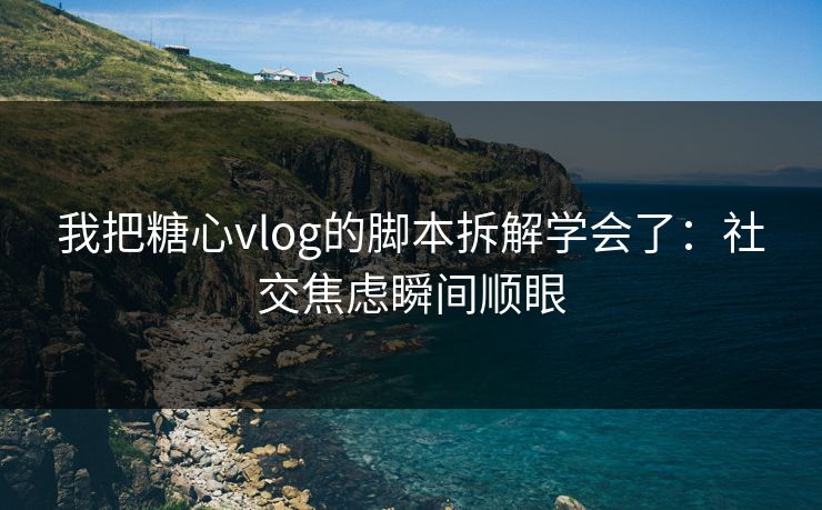 我把糖心vlog的脚本拆解学会了:社交焦虑瞬间顺眼