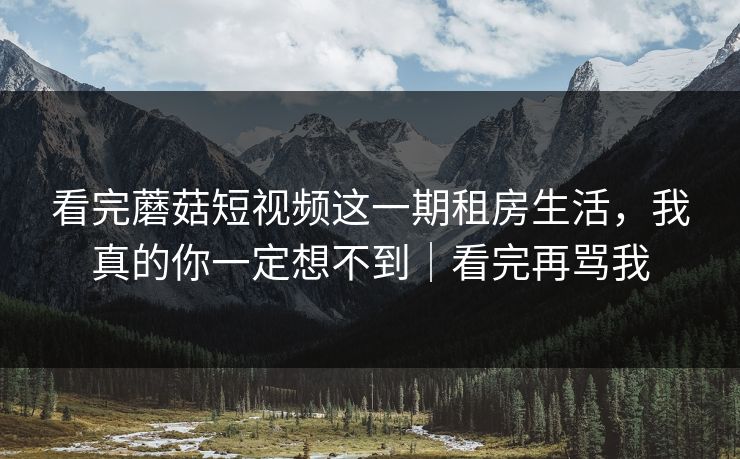 看完蘑菇短视频这一期租房生活,我真的你一定想不到|看完再骂我