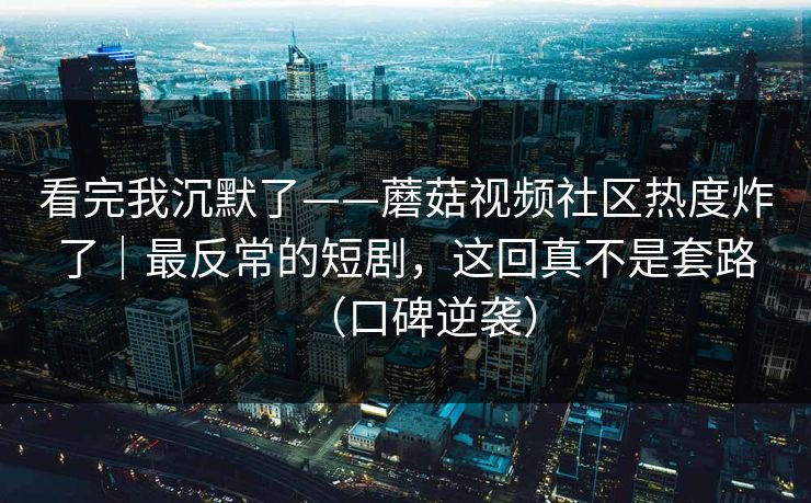 看完我沉默了——蘑菇视频社区热度炸了|最反常的短剧,这回真不是套路(口碑逆袭)