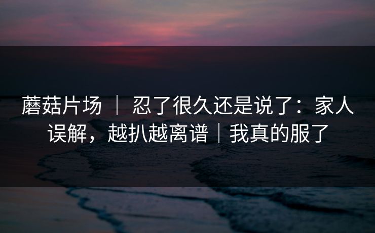 蘑菇片场 ｜ 忍了很久还是说了：家人误解，越扒越离谱｜我真的服了