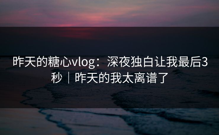 昨天的糖心vlog：深夜独白让我最后3秒｜昨天的我太离谱了