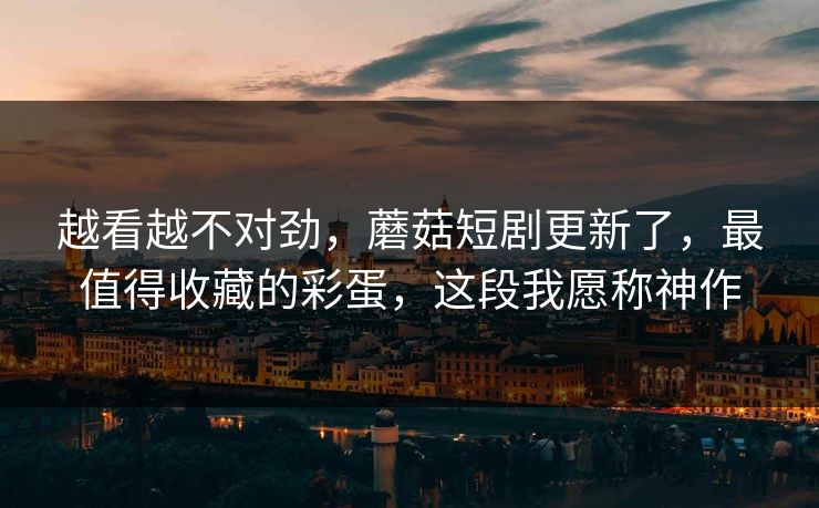 越看越不对劲,蘑菇短剧更新了,最值得收藏的彩蛋,这段我愿称神作 越看越不对劲,蘑菇短剧更新了,最值得收藏的彩蛋,这段我愿称神作