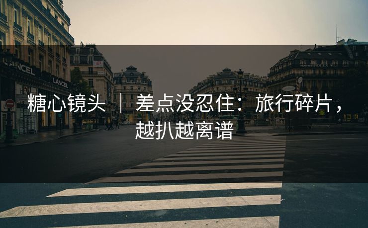 糖心镜头 | 差点没忍住:旅行碎片,越扒越离谱 糖心镜头 | 差点没忍住:旅行碎片,越扒越离谱